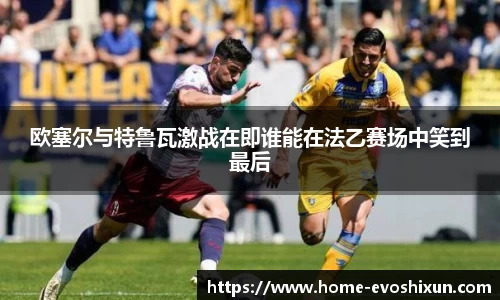 欧塞尔与特鲁瓦激战在即谁能在法乙赛场中笑到最后